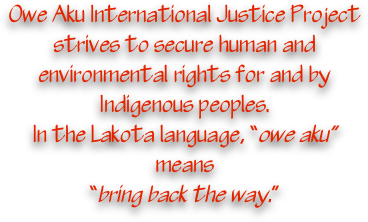 Owe Aku International 
Justice Project strives to secure human and environmental rights for and by Indigenous peoples.  
In the Lakota language, 
“owe aku” means
“bring back the way.”